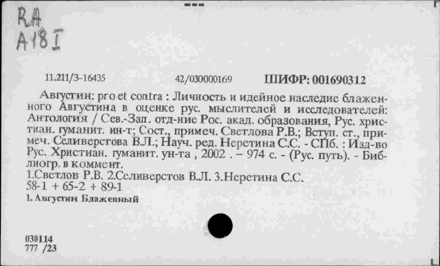 ﻿11.211/3-16435	42/030000169 ШИФР: 001690312
Августин: pro et contra : Личность и идейное наследие блаженного Августина в оценке рус. мыслителей и исследователей: Антология / Сев.-Зап. отд-ние Рос. акад, образования, Рус. христиан. гуманит. ин-т; Сост., примем. Светлова Р.В.; Вступ. ст., примем. Селиверстова ВЛ.; Науч. ред. НеретинаС.С. - СПб. : Изд-во Рус. Христиан, гуманит. ун-та , 2002 . - 974 с. - (Рус. путь). - Биб-лиогр. в коммент.
1.Светлов Р.В. 2.Селиверстов В.Л. З.Неретина С.С.
58-1 + 65-2 + 89-1
1. Августин Блаженный
030114
777 /23